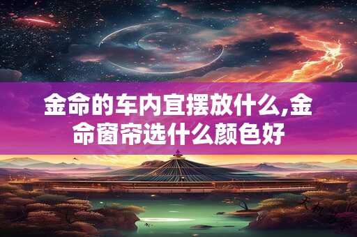 金命的车内宜摆放什么,金命窗帘选什么颜色好