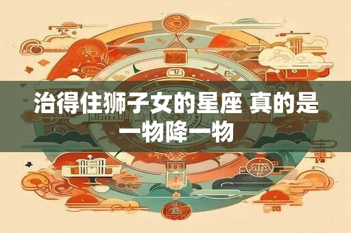 治得住狮子女的星座 真的是一物降一物