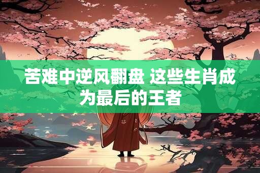 苦难中逆风翻盘 这些生肖成为最后的王者