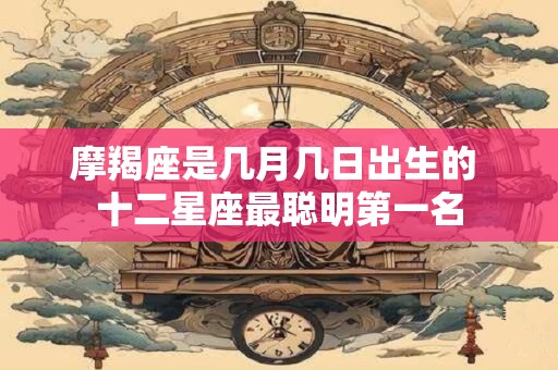 摩羯座是几月几日出生的 十二星座最聪明第一名