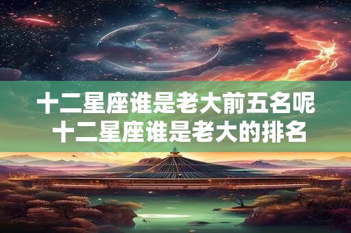 十二星座谁是老大前五名呢 十二星座谁是老大的排名
