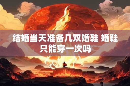 结婚当天准备几双婚鞋 婚鞋只能穿一次吗