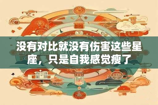 没有对比就没有伤害这些星座，只是自我感觉瘦了