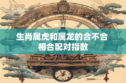 生肖属虎和属龙的合不合 相合配对指数