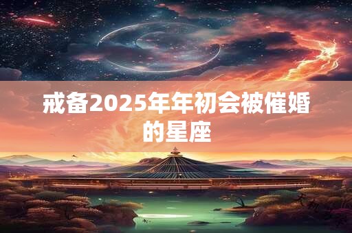 戒备2025年年初会被催婚的星座
