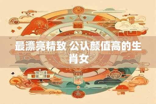 最漂亮精致 公认颜值高的生肖女