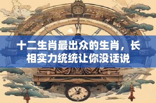十二生肖最出众的生肖，长相实力统统让你没话说