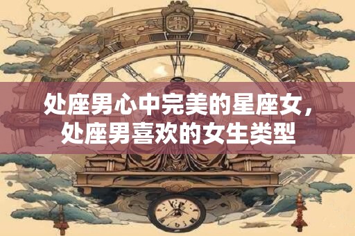 处座男心中完美的星座女，处座男喜欢的女生类型