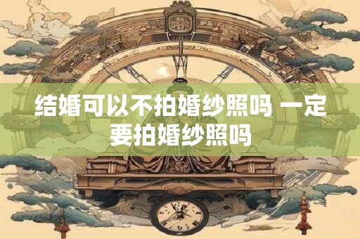 结婚可以不拍婚纱照吗 一定要拍婚纱照吗