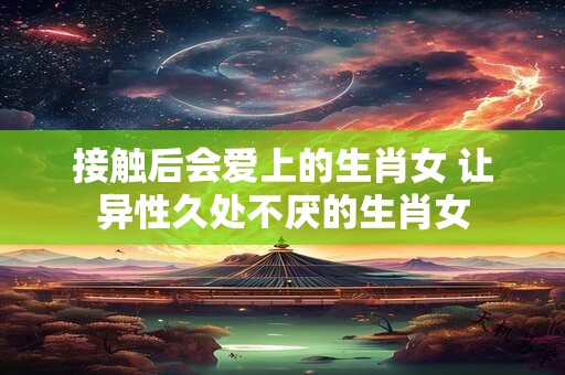 接触后会爱上的生肖女 让异性久处不厌的生肖女