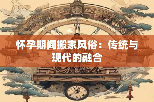 怀孕期间搬家风俗：传统与现代的融合