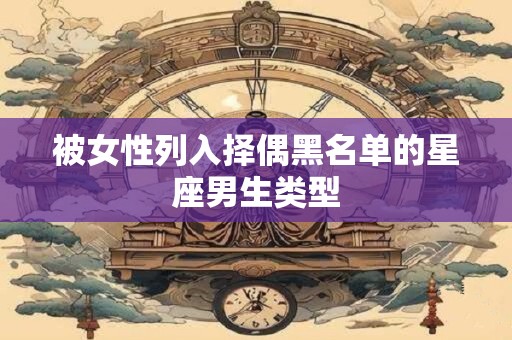 被女性列入择偶黑名单的星座男生类型