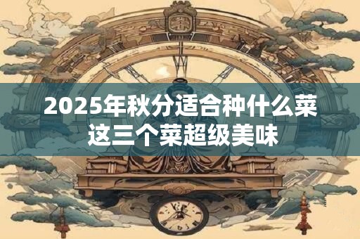 2025年秋分适合种什么菜 这三个菜超级美味 2025年秋分适合种什么菜 这三个菜超级美味