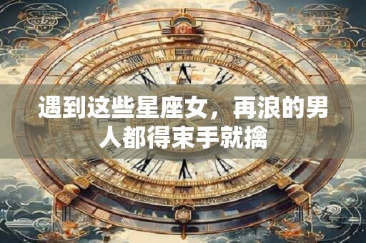 遇到这些星座女，再浪的男人都得束手就擒