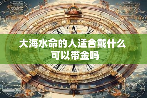 大海水命的人适合戴什么  可以带金吗