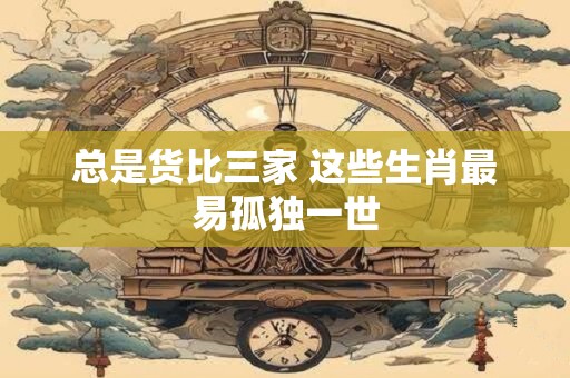 总是货比三家 这些生肖最易孤独一世