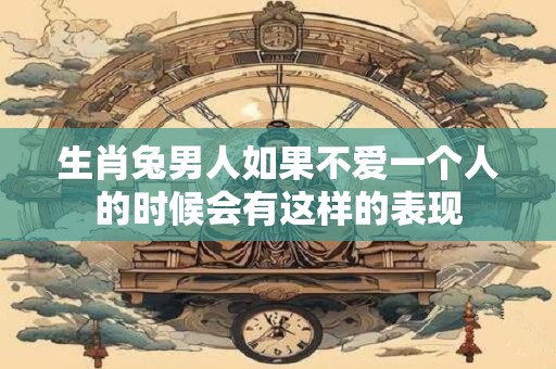 生肖兔男人如果不爱一个人的时候会有这样的表现