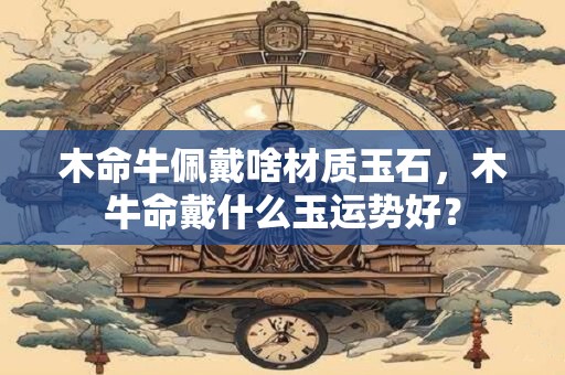 木命牛佩戴啥材质玉石，木牛命戴什么玉运势好？