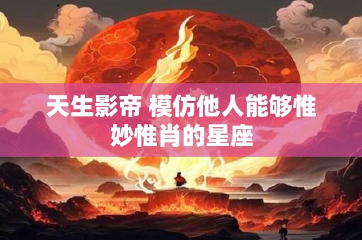 天生影帝 模仿他人能够惟妙惟肖的星座