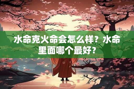 水命克火命会怎么样？水命里面哪个最好？
