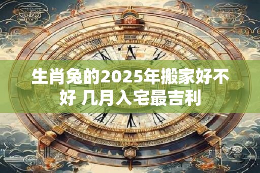 生肖兔的2025年搬家好不好 几月入宅最吉利