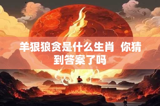 羊狠狼贪是什么生肖  你猜到答案了吗