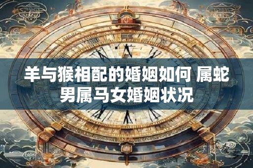 羊与猴相配的婚姻如何 属蛇男属马女婚姻状况