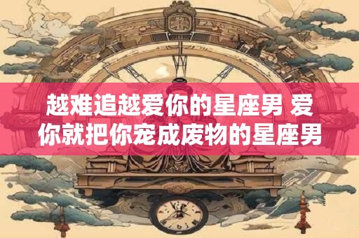 越难追越爱你的星座男 爱你就把你宠成废物的星座男