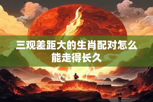 三观差距大的生肖配对怎么能走得长久