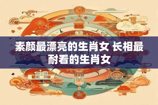 素颜最漂亮的生肖女 长相最耐看的生肖女