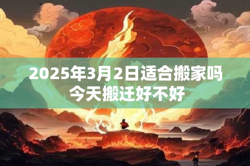 详细阅读:2025年3月2日适合搬家吗 今天搬迁好不好 2025年3月2日适合搬家吗 今天搬迁好不好