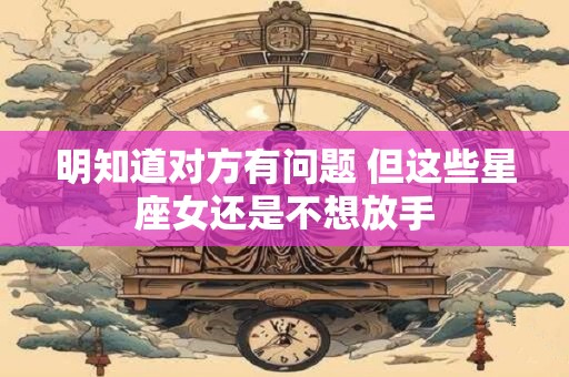 明知道对方有问题 但这些星座女还是不想放手