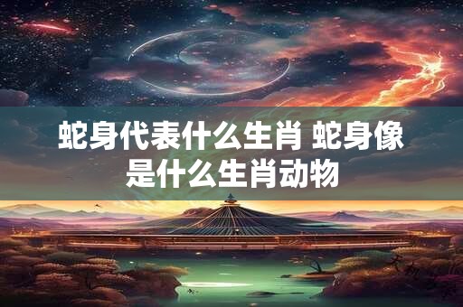 蛇身代表什么生肖 蛇身像是什么生肖动物