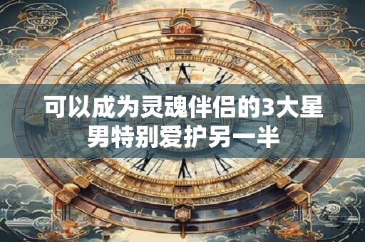 可以成为灵魂伴侣的3大星男特别爱护另一半