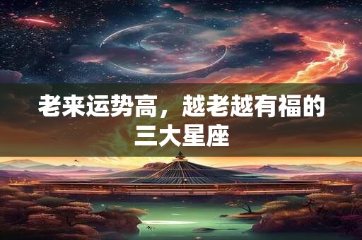 老来运势高，越老越有福的三大星座