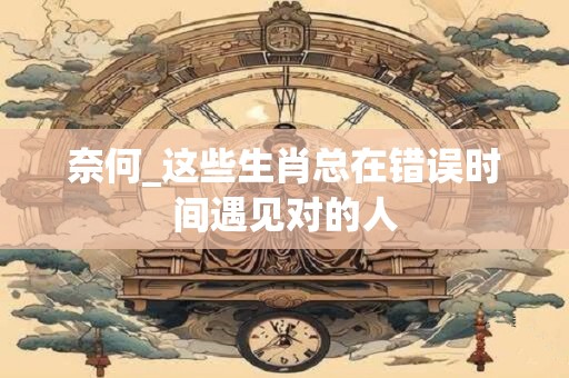 奈何_这些生肖总在错误时间遇见对的人