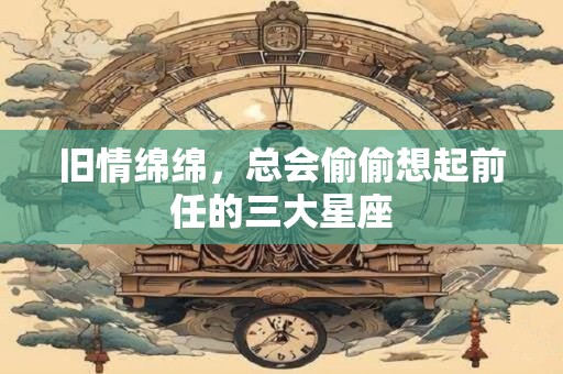 旧情绵绵，总会偷偷想起前任的三大星座