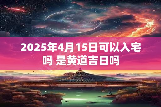 2025年4月15日可以入宅吗 是黄道吉日吗