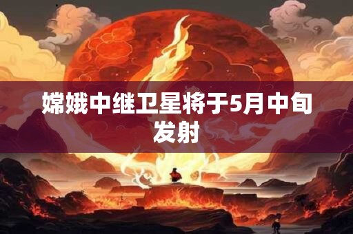 嫦娥中继卫星将于5月中旬发射
