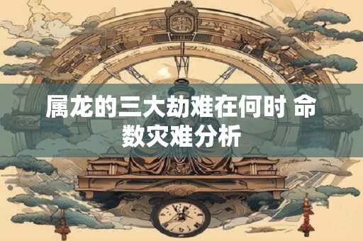 属龙的三大劫难在何时 命数灾难分析