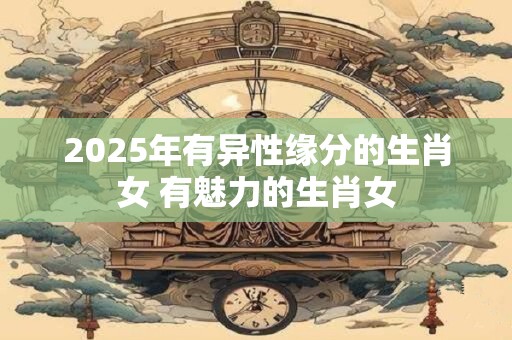 2025年有异性缘分的生肖女 有魅力的生肖女