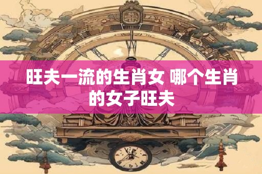 旺夫一流的生肖女 哪个生肖的女子旺夫