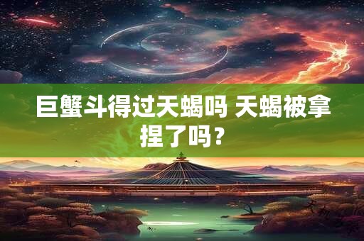 巨蟹斗得过天蝎吗 天蝎被拿捏了吗？
