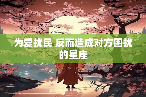 详细阅读:为爱扰民 反而造成对方困扰的星座 为爱扰民 反而造成对方困扰的星座