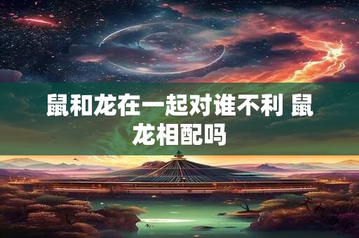 鼠和龙在一起对谁不利 鼠龙相配吗