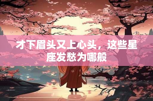 才下眉头又上心头，这些星座发愁为哪般