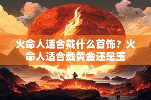 火命人适合戴什么首饰？火命人适合戴黄金还是玉