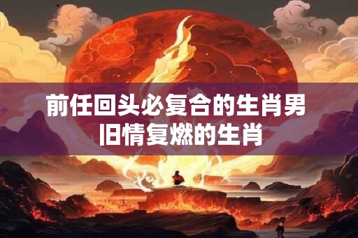 前任回头必复合的生肖男 旧情复燃的生肖