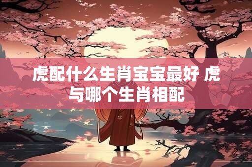 虎配什么生肖宝宝最好 虎与哪个生肖相配