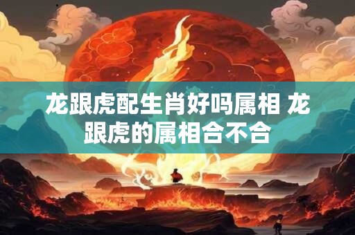 龙跟虎配生肖好吗属相 龙跟虎的属相合不合